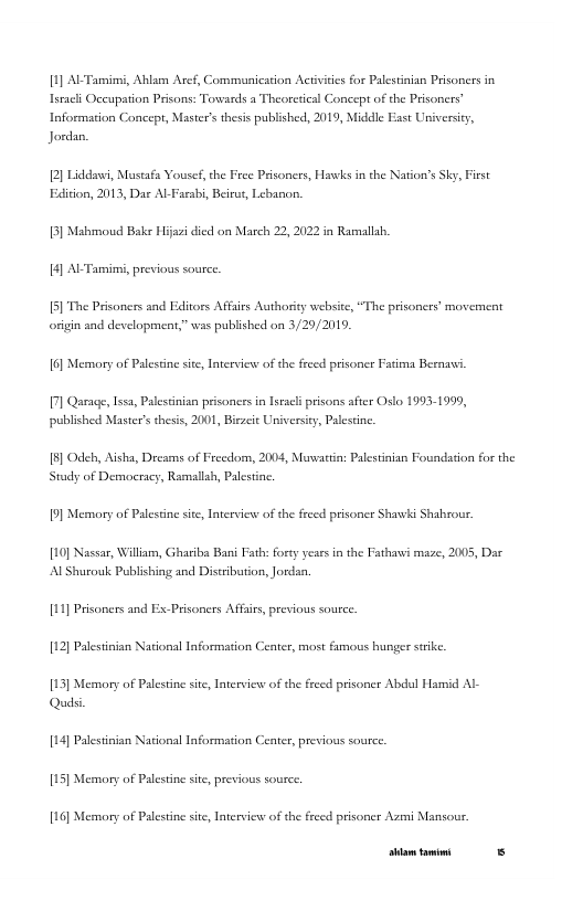 1] AL Tarsies, Ahlam Aref, Communication Activtis for Palestinian Prisoners in Lacli Occupation Prisons: Towards a Theoresical Concept of the Prisoners” Information Concept, Master’sthesis published, 2019, Middle East Universiy, Jorda,  2] Liddane, Mostafa Yousef, the Free Prisoness, Hawks in the Nation’s Sky, Frst Exdition, 2013, Dar AL Fasabi, Beirus, Lebanon,  18] Mahmoud Bak Hijazi died on March 22, 2022 in Ramnllah 4] Al Tamimi, previous source.  5] The Prisoners and Editors Affirs Authoriy website, “The prisoners’ movement origin and development” was published n 3/29/2019.  6] Memory of Palescine sie, Intervicns of the freed prisoner Facima Bernavi  7] Qarage, ssa, Palestinian prisoners in Istacli prisons after Oslo 1993-1999, published Master’s thesis, 2001, Bircic Universiy, Palestine  18] Odeh, Aisha, Drcams of Frecdom, 2004, Muwattin: Palestnian Foundation for the Stady of Democracy, Ramallah, Paestine  9] Memory of Palescine sie, Intervicss of the freed prisoner Shawki Shabrou.  [10] Nassar, William, Ghariba Bani Fath: fory years in the Fathawi maze, 2005, Dar Al Shurouk Poblishing and Distrbution, Jordan.  1] Prsoners and E:  Prisoners Affairs, previous source.  [12] Paestinian National Information Center, most fumous hunger strike  [13] Memory of Palestine st Interview of the freed prisoner Abdul Hamid Al Qudsi  14] Palestinian National Information Ceater, previous souce.  15] Memory of Palestine ste, previous source,  [16] Memory of Palestine st Interview: of the freed prisoner Az Mansour  [rrpa— s 